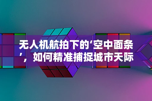 无人机航拍下的‘空中面条’，如何精准捕捉城市天际线的独特视角？