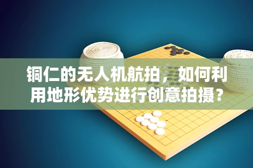 铜仁的无人机航拍，如何利用地形优势进行创意拍摄？