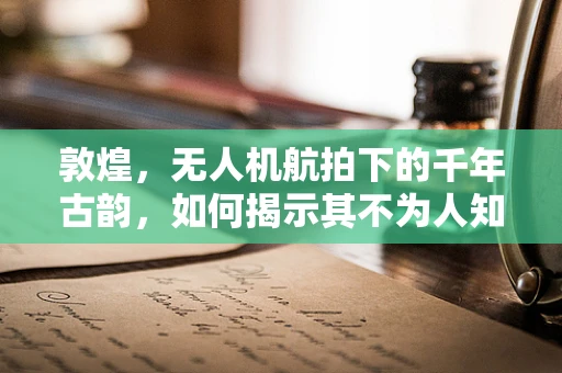 敦煌，无人机航拍下的千年古韵，如何揭示其不为人知的秘密？