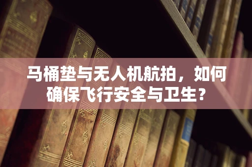 马桶垫与无人机航拍，如何确保飞行安全与卫生？