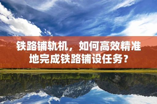 铁路铺轨机，如何高效精准地完成铁路铺设任务？