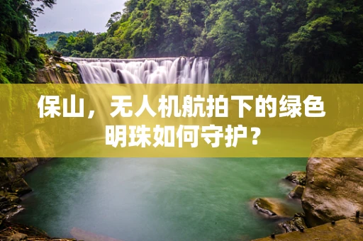 保山，无人机航拍下的绿色明珠如何守护？