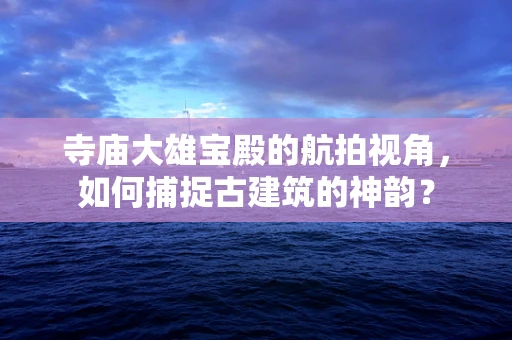 寺庙大雄宝殿的航拍视角，如何捕捉古建筑的神韵？