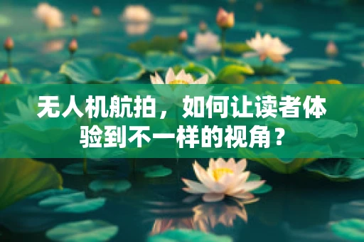 无人机航拍，如何让读者体验到不一样的视角？