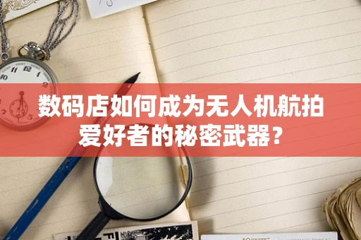 数码店如何成为无人机航拍爱好者的秘密武器？