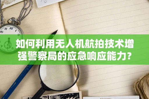 如何利用无人机航拍技术增强警察局的应急响应能力？