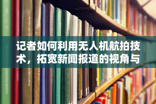 记者如何利用无人机航拍技术，拓宽新闻报道的视角与深度？