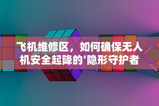 飞机维修区，如何确保无人机安全起降的‘隐形守护者’？