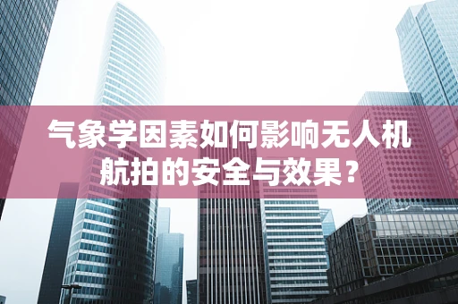 气象学因素如何影响无人机航拍的安全与效果？