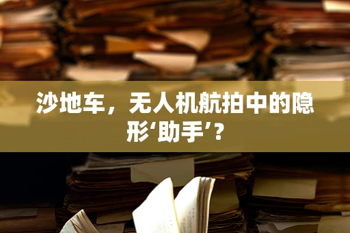 沙地车，无人机航拍中的隐形‘助手’？