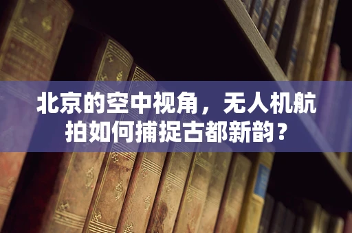 北京的空中视角，无人机航拍如何捕捉古都新韵？