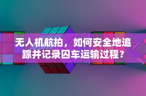 无人机航拍，如何安全地追踪并记录囚车运输过程？