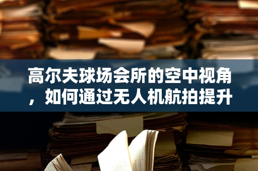 高尔夫球场会所的空中视角，如何通过无人机航拍提升会员体验？