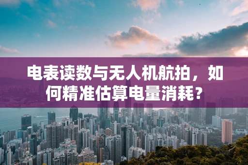 电表读数与无人机航拍，如何精准估算电量消耗？