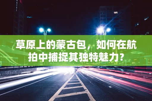 草原上的蒙古包，如何在航拍中捕捉其独特魅力？