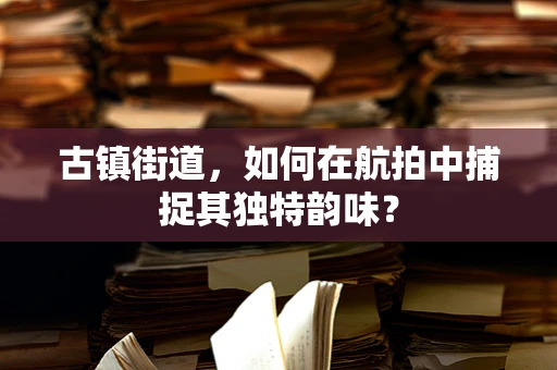 古镇街道，如何在航拍中捕捉其独特韵味？