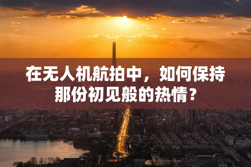 在无人机航拍中，如何保持那份初见般的热情？