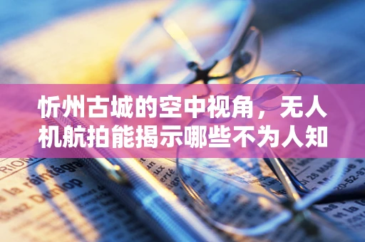 忻州古城的空中视角，无人机航拍能揭示哪些不为人知的历史细节？