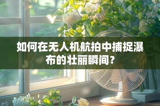 如何在无人机航拍中捕捉瀑布的壮丽瞬间？