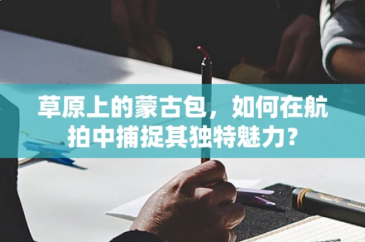 草原上的蒙古包，如何在航拍中捕捉其独特魅力？