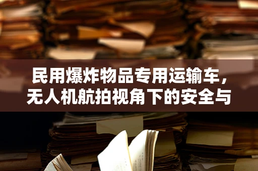 民用爆炸物品专用运输车，无人机航拍视角下的安全与合规