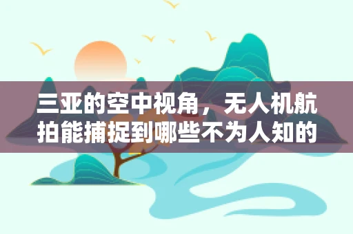 三亚的空中视角，无人机航拍能捕捉到哪些不为人知的秘密？