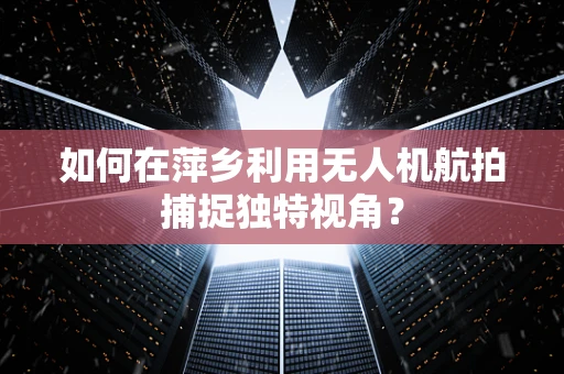 如何在萍乡利用无人机航拍捕捉独特视角？