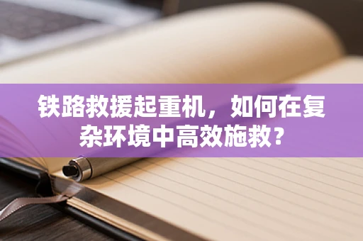 铁路救援起重机，如何在复杂环境中高效施救？