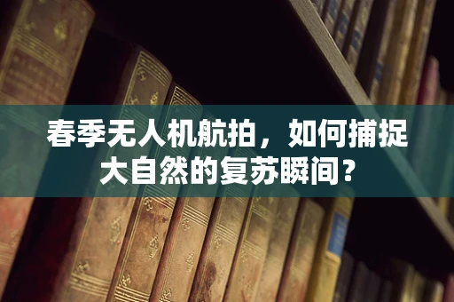 春季无人机航拍，如何捕捉大自然的复苏瞬间？