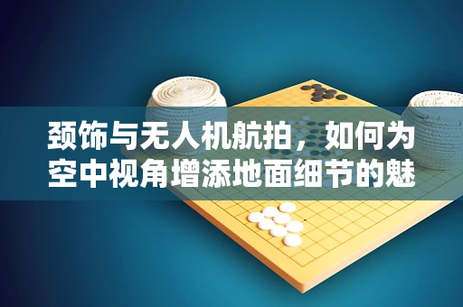 颈饰与无人机航拍，如何为空中视角增添地面细节的魅力？