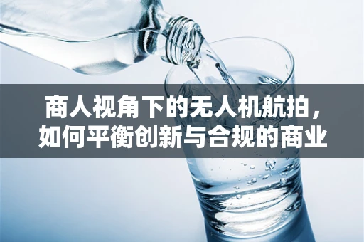 商人视角下的无人机航拍，如何平衡创新与合规的商业航路？