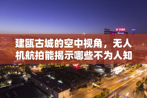 建瓯古城的空中视角，无人机航拍能揭示哪些不为人知的秘密？