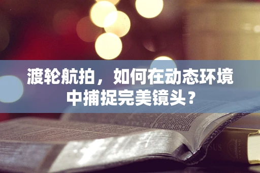 渡轮航拍，如何在动态环境中捕捉完美镜头？