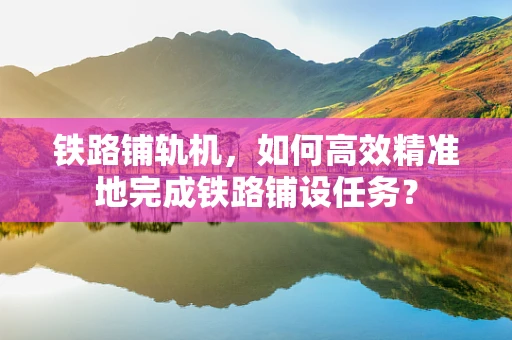 铁路铺轨机，如何高效精准地完成铁路铺设任务？