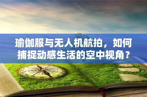 瑜伽服与无人机航拍，如何捕捉动感生活的空中视角？