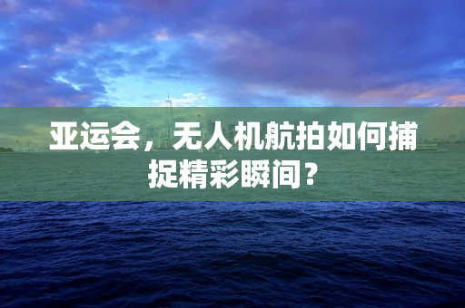 亚运会，无人机航拍如何捕捉精彩瞬间？