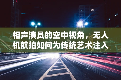 相声演员的空中视角，无人机航拍如何为传统艺术注入新意？