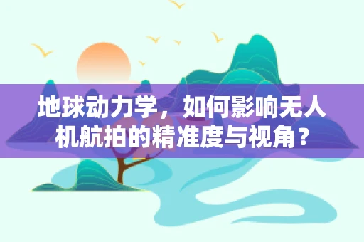 地球动力学，如何影响无人机航拍的精准度与视角？