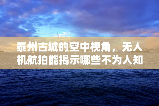 泰州古城的空中视角，无人机航拍能揭示哪些不为人知的秘密？