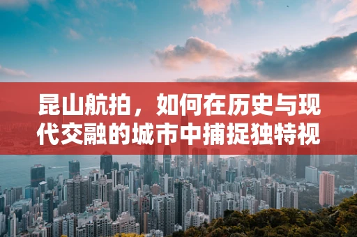 昆山航拍，如何在历史与现代交融的城市中捕捉独特视角？