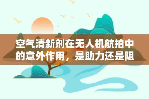 空气清新剂在无人机航拍中的意外作用，是助力还是阻碍？