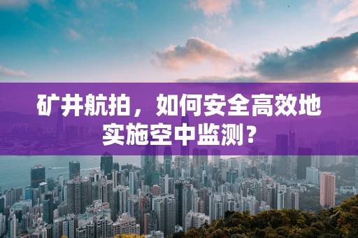 矿井航拍，如何安全高效地实施空中监测？