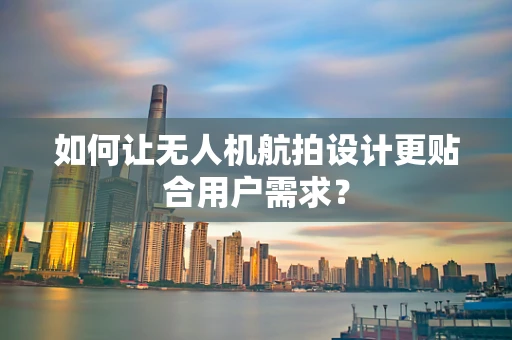 如何让无人机航拍设计更贴合用户需求？