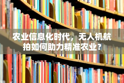 农业信息化时代，无人机航拍如何助力精准农业？