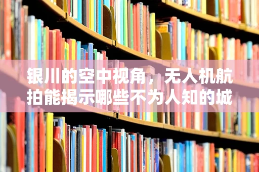 银川的空中视角，无人机航拍能揭示哪些不为人知的城市秘密？