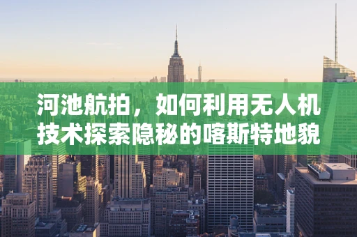 河池航拍，如何利用无人机技术探索隐秘的喀斯特地貌？