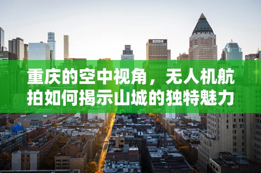 重庆的空中视角，无人机航拍如何揭示山城的独特魅力？